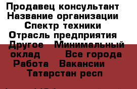 Продавец-консультант › Название организации ­ Спектр техники › Отрасль предприятия ­ Другое › Минимальный оклад ­ 1 - Все города Работа » Вакансии   . Татарстан респ.